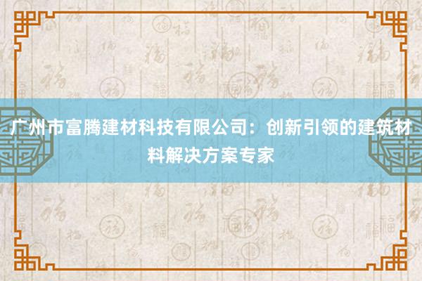 广州市富腾建材科技有限公司：创新引领的建筑材料解决方案专家